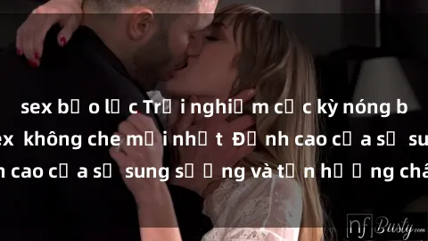 sex bạo lực Trải nghiệm cực kỳ nóng bỏng trong phim sex  không che mới nhất  Đỉnh cao của sự sung sướng và tận hưởng chân thật