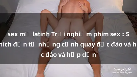 sex mỹ latinh Trải nghiệm phim sex : Sự kích thích đến từ những cảnh quay độc đáo và hấp dẫn