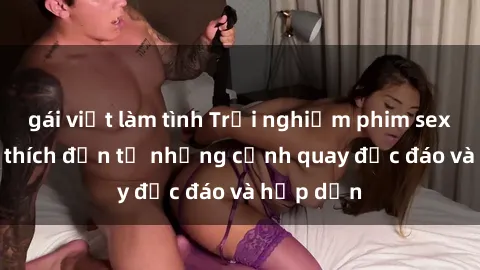 gái việt làm tình Trải nghiệm phim sex : Sự kích thích đến từ những cảnh quay độc đáo và hấp dẫn
