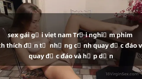 sex gái gọi viet nam Trải nghiệm phim sex : Sự kích thích đến từ những cảnh quay độc đáo và hấp dẫn