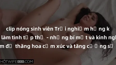 clip nóng sinh viên Trải nghiệm hứng khởi cùng với việc làm tình tập thể - những bí mật và kinh nghiệm để thăng hoa cảm xúc và tăng cường sự gắn kết trong mối quan hệ