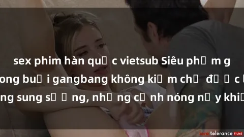 sex phim hàn quốc vietsub Siêu phẩm gái Việt tham gia trong buổi gangbang không kiềm chế được lòng sung sướng, những cảnh nóng nảy khiến ai cũng phải mãn nhãn