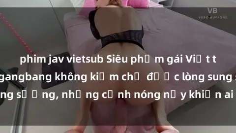 phim jav vietsub Siêu phẩm gái Việt tham gia trong buổi gangbang không kiềm chế được lòng sung sướng, những cảnh nóng nảy khiến ai cũng phải mãn nhãn