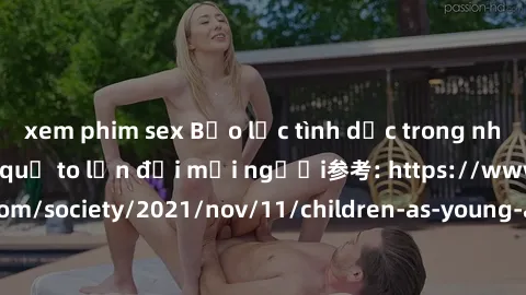 xem phim sex Bạo lực tình dục trong nhóm: nguy cơ và hậu quả to lớn đối mọi người参考: https://www.theguardian.com/society/2021/nov/11/children-as-young-as-four-are-being-sexually-abused-by-groups-in-uk