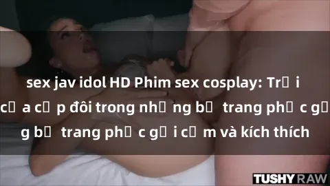 sex jav idol HD Phim sex cosplay: Trải nghiệm tuyệt vời của cặp đôi trong những bộ trang phục gợi cảm và kích thích