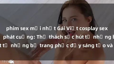 phim sex mới nhất Gái Việt cosplay sexy khiến fan hâm mộ phát cuồng: Thử thách sức hút từ những bộ trang phục đầy sáng tạo và quyến rũ!