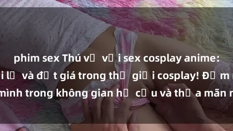 phim sex Thú vị với sex cosplay anime: Trải nghiệm mới lạ và đắt giá trong thế giới cosplay! Đắm mình trong không gian hư cấu và thỏa mãn niềm đam mê của bạn!