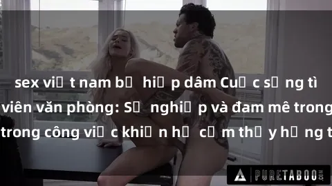 sex việt nam bị hiếp dâm Cuộc sống tình dục của nhân viên văn phòng: Sự nghiệp và đam mê trong công việc khiến họ cảm thấy hứng thú với tình dục?