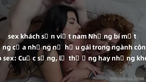 sex khách sạn việt nam Những bí mật đằng sau cuộc sống của những nữ hầu gái trong ngành công nghiệp sex: Cuộc sống, lẽ thường hay những khó khăn mà họ phải đối mặt.