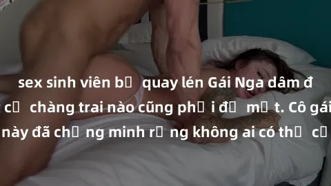 sex sinh viên bị quay lén Gái Nga dâm đãng khiến tim bất cứ chàng trai nào cũng phải đỏ mặt. Cô gái xinh đẹp này đã chứng minh rằng không ai có thể cưỡng lại khi cô làm tình đắm say.