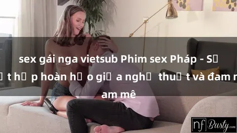 sex gái nga vietsub Phim sex Pháp - Sự kết hợp hoàn hảo giữa nghệ thuật và đam mê