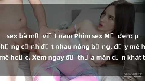 sex bà mẹ việt nam Phim sex Mỹ đen: phút mãnh liệt với những cảnh địt nhau nóng bỏng, đầy mê hoặc. Xem ngay để thỏa mãn cơn khát tình dục của bạn!