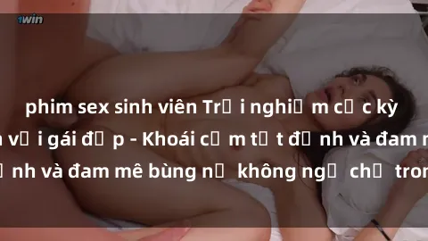 phim sex sinh viên Trải nghiệm cực kỳ thú vị khi làm tình với gái đẹp - Khoái cảm tột đỉnh và đam mê bùng nổ không ngờ chỉ trong một đêm!