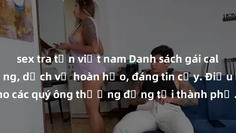 sex tra tấn việt nam Danh sách gái call girl vip chất lượng, dịch vụ hoàn hảo, đáng tin cậy. Điều hấp dẫn cho các quý ông thượng đẳng tại thành phố. Hãy nhấc máy và đặt lịch ngay!