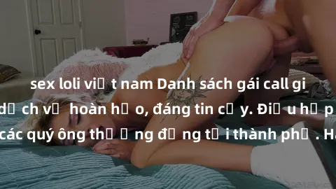 sex loli việt nam Danh sách gái call girl vip chất lượng, dịch vụ hoàn hảo, đáng tin cậy. Điều hấp dẫn cho các quý ông thượng đẳng tại thành phố. Hãy nhấc máy và đặt lịch ngay!