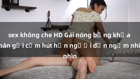 sex không che HD Gái nóng bỏng khỏa thân gợi cảm hút hồn người đến ngắm nhìn