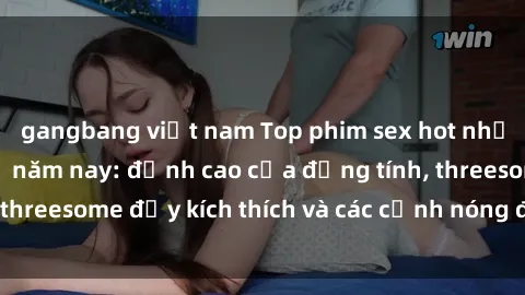 gangbang việt nam Top phim sex hot nhất không thể bỏ lỡ năm nay: đỉnh cao của đồng tính, threesome đầy kích thích và các cảnh nóng đang gây sốt!