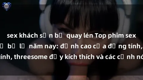 sex khách sạn bị quay lén Top phim sex hot nhất không thể bỏ lỡ năm nay: đỉnh cao của đồng tính, threesome đầy kích thích và các cảnh nóng đang gây sốt!