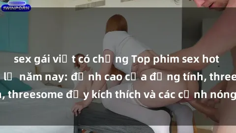 sex gái việt có chồng Top phim sex hot nhất không thể bỏ lỡ năm nay: đỉnh cao của đồng tính, threesome đầy kích thích và các cảnh nóng đang gây sốt!