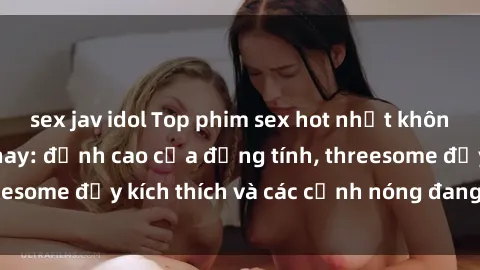 sex jav idol Top phim sex hot nhất không thể bỏ lỡ năm nay: đỉnh cao của đồng tính, threesome đầy kích thích và các cảnh nóng đang gây sốt!