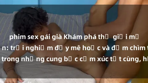 phim sex gái già Khám phá thế giới mới với sex người lớn: trải nghiệm đầy mê hoặc và đắm chìm trong những cung bậc cảm xúc tột cùng, hứng khởi và cuốn hút.