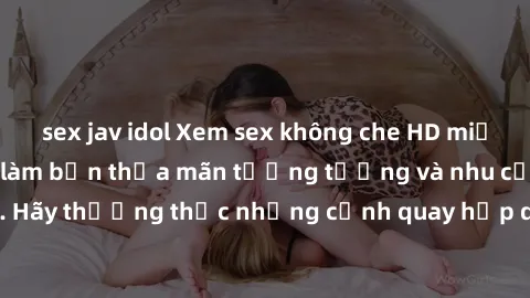 sex jav idol Xem sex không che HD miễn phí đảm bảo sẽ làm bạn thỏa mãn tưởng tượng và nhu cầu tình dục. Hãy thưởng thức những cảnh quay hấp dẫn và mãnh liệt ngay bây giờ!