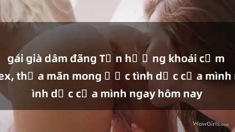 gái già dâm đãng Tận hưởng khoái cảm với gái xinh sex, thỏa mãn mong ước tình dục của mình ngay hôm nay