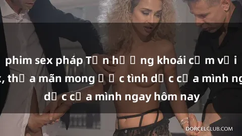 phim sex pháp Tận hưởng khoái cảm với gái xinh sex, thỏa mãn mong ước tình dục của mình ngay hôm nay