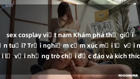 sex cosplay việt nam Khám phá thế giới sex trực tuyến: Hơn tuổi? Trải nghiệm cảm xúc mới lạ với những trò chơi độc đáo và kích thích người lớn