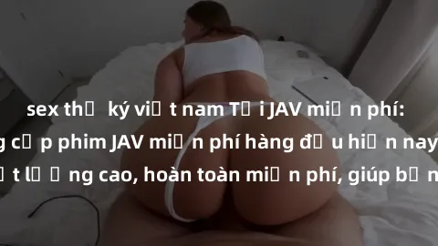 sex thư ký việt nam Tải JAV miễn phí: Các trang web cung cấp phim JAV miễn phí hàng đầu hiện nay. Các tác phẩm chất lượng cao, hoàn toàn miễn phí, giúp bạn thỏa mãn niềm đam mê mà không tốn kém.