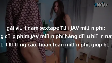 gái việt nam sextape Tải JAV miễn phí: Các trang web cung cấp phim JAV miễn phí hàng đầu hiện nay. Các tác phẩm chất lượng cao, hoàn toàn miễn phí, giúp bạn thỏa mãn niềm đam mê mà không tốn kém.