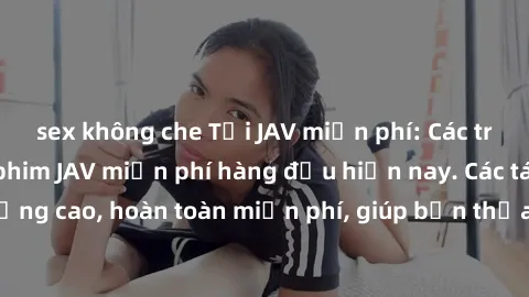 sex không che Tải JAV miễn phí: Các trang web cung cấp phim JAV miễn phí hàng đầu hiện nay. Các tác phẩm chất lượng cao, hoàn toàn miễn phí, giúp bạn thỏa mãn niềm đam mê mà không tốn kém.