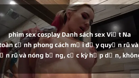 phim sex cosplay Danh sách sex Việt Nam không che - Ảnh toàn cảnh phong cách mới đầy quyến rũ và nóng bỏng, cực kỳ hấp dẫn, không thể bỏ qua!