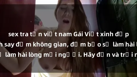 sex tra tấn việt nam Gái Việt xinh đẹp, nồng nàn làm tình say đắm không gian, đảm bảo sẽ làm hài lòng mọi người. Hãy đến và trải nghiệm ngay!
