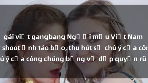 gái việt gangbang Người mẫu Việt Nam gây sốt với loạt shoot ảnh táo bạo, thu hút sự chú ý của công chúng bằng vẻ đẹp quyến rũ và gợi cảm.