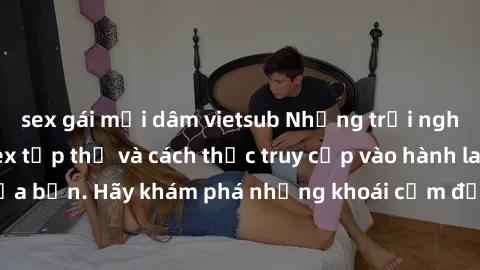 sex gái mại dâm vietsub Những trải nghiệm mới lạ với sex tập thể và cách thức truy cập vào hành lang đam mê của bạn. Hãy khám phá những khoái cảm đầy kích thích với tập thể hấp dẫn!