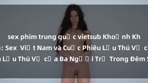 sex phim trung quốc vietsub Khoảnh Khắc Đầy Kịch Tính: Sex  Việt Nam và Cuộc Phiêu Lưu Thú Vị của Ba Người Trẻ Trong Đêm Say Đắm