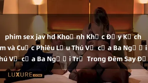 phim sex jav hd Khoảnh Khắc Đầy Kịch Tính: Sex  Việt Nam và Cuộc Phiêu Lưu Thú Vị của Ba Người Trẻ Trong Đêm Say Đắm
