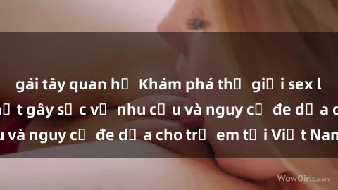 gái tây quan hệ Khám phá thế giới sex loli Việt Nam: Sự thật gây sốc về nhu cầu và nguy cơ đe dọa cho trẻ em tại Việt Nam