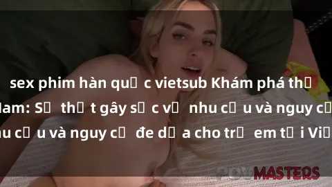sex phim hàn quốc vietsub Khám phá thế giới sex loli Việt Nam: Sự thật gây sốc về nhu cầu và nguy cơ đe dọa cho trẻ em tại Việt Nam