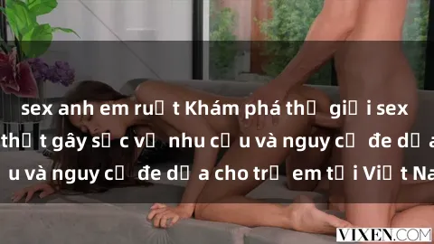 sex anh em ruột Khám phá thế giới sex loli Việt Nam: Sự thật gây sốc về nhu cầu và nguy cơ đe dọa cho trẻ em tại Việt Nam