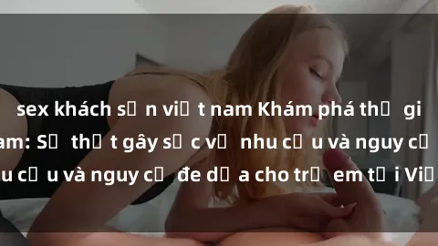 sex khách sạn việt nam Khám phá thế giới sex loli Việt Nam: Sự thật gây sốc về nhu cầu và nguy cơ đe dọa cho trẻ em tại Việt Nam