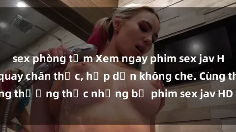 sex phòng tắm Xem ngay phim sex jav HD với những cảnh quay chân thực, hấp dẫn không che. Cùng thưởng thức những bộ phim sex jav HD hot nhất hiện nay!