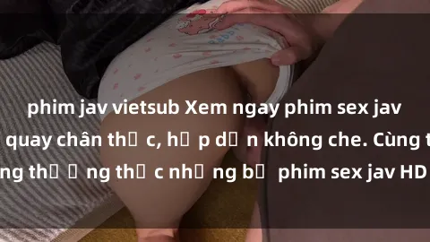phim jav vietsub Xem ngay phim sex jav HD với những cảnh quay chân thực, hấp dẫn không che. Cùng thưởng thức những bộ phim sex jav HD hot nhất hiện nay!